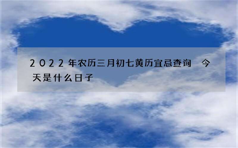 2022年农历三月初七黄历宜忌查询 今天是什么日子
